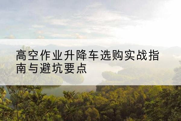 礼泉升降车怎么选-高空作业升降车选购实战指南与避坑要点
