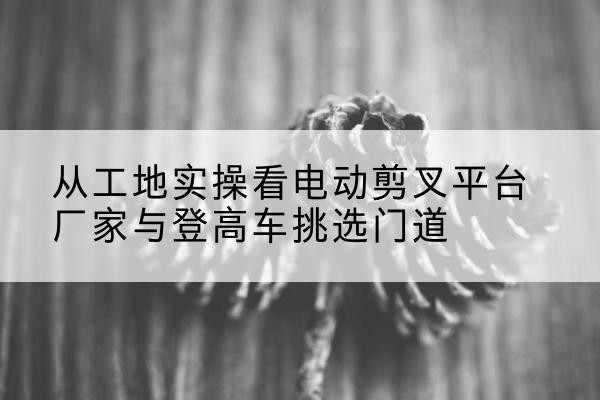 礼泉电动剪叉升降平台厂家-从工地实操看电动剪叉平台厂家与登高车挑选门道