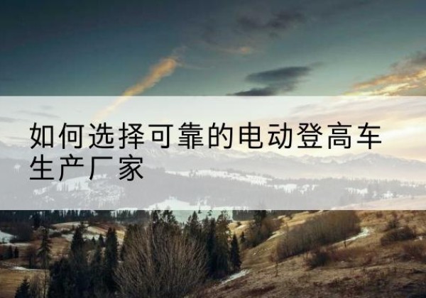 礼泉电动登高车厂家-如何选择可靠的电动登高车生产厂家