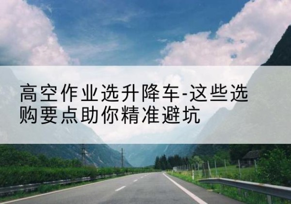 礼泉升降车厂家-高空作业选升降车-这些选购要点助你*避坑