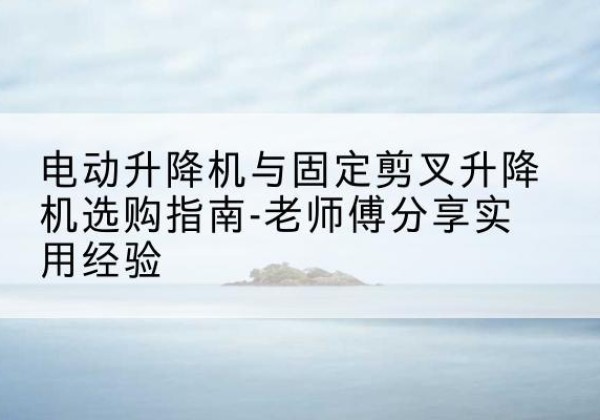 礼泉电动升降机怎么选-电动升降机与固定剪叉升降机选购指南-老师傅分享实用经验