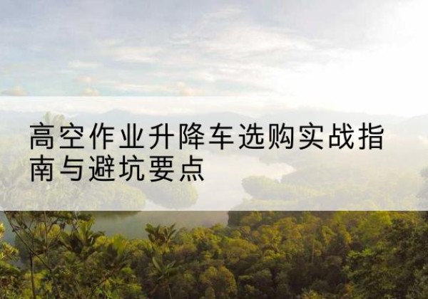 礼泉升降车怎么选-高空作业升降车选购实战指南与避坑要点