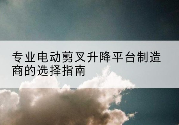 礼泉电动剪叉升降平台厂家-专业电动剪叉升降平台制造商的选择指南